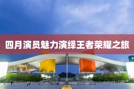 四月演员魅力演绎王者荣耀之旅