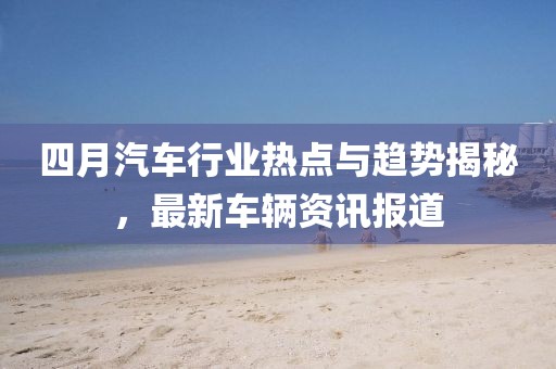 四月汽车行业热点与趋势揭秘，最新车辆资讯报道