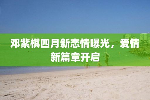 邓紫棋四月新恋情曝光，爱情新篇章开启