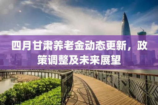 四月甘肃养老金动态更新，政策调整及未来展望