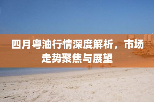 四月粤油行情深度解析，市场走势聚焦与展望