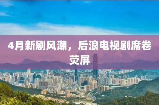 4月新剧风潮，后浪电视剧席卷荧屏