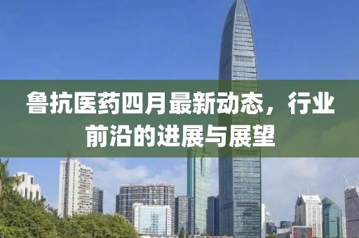 鲁抗医药四月最新动态，行业前沿的进展与展望