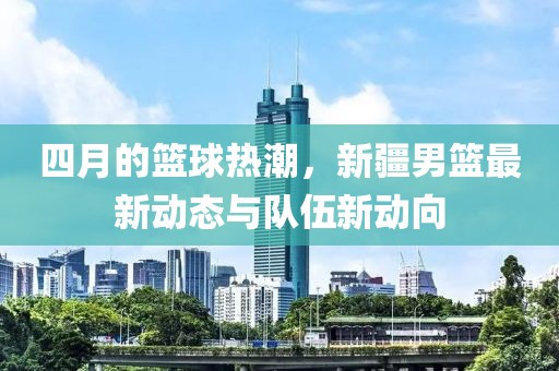 四月的篮球热潮，新疆男篮最新动态与队伍新动向