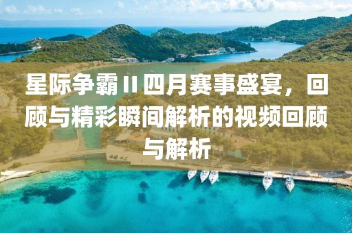 星际争霸Ⅱ四月赛事盛宴，回顾与精彩瞬间解析的视频回顾与解析