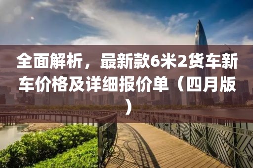 全面解析，最新款6米2货车新车价格及详细报价单（四月版）
