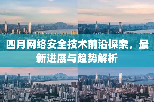 四月网络安全技术前沿探索，最新进展与趋势解析