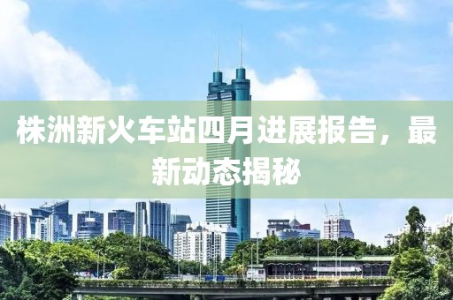 株洲新火车站四月进展报告，最新动态揭秘