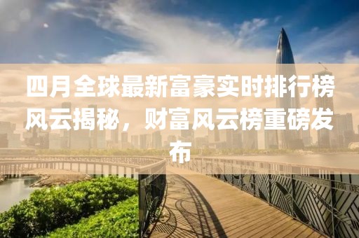 四月全球最新富豪实时排行榜风云揭秘，财富风云榜重磅发布