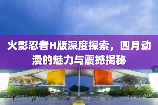 火影忍者H版深度探索，四月动漫的魅力与震撼揭秘