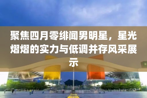 聚焦四月零绯闻男明星，星光熠熠的实力与低调并存风采展示
