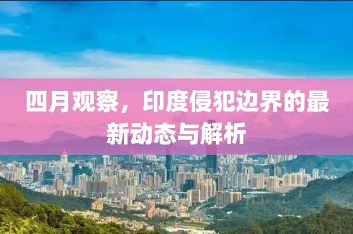 四月观察，印度侵犯边界的最新动态与解析
