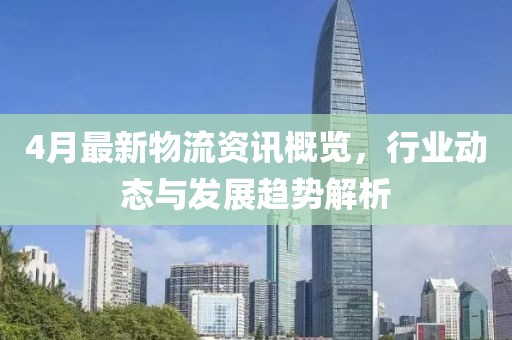 4月最新物流资讯概览，行业动态与发展趋势解析
