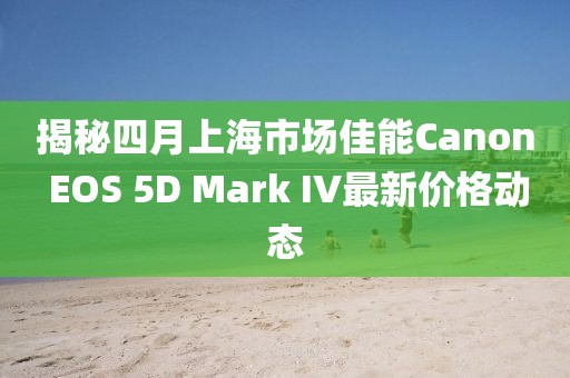 揭秘四月上海市场佳能Canon EOS 5D Mark IV最新价格动态