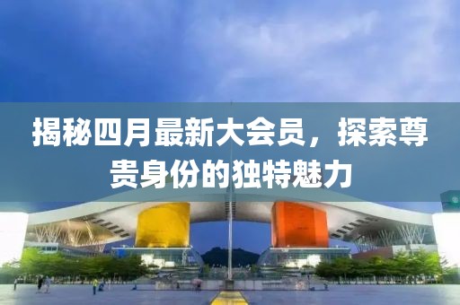 揭秘四月最新大会员，探索尊贵身份的独特魅力