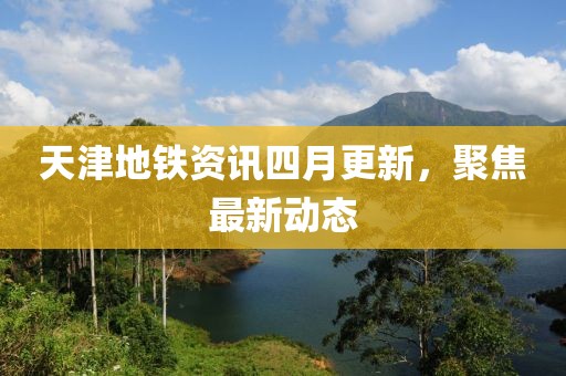 天津地铁资讯四月更新，聚焦最新动态