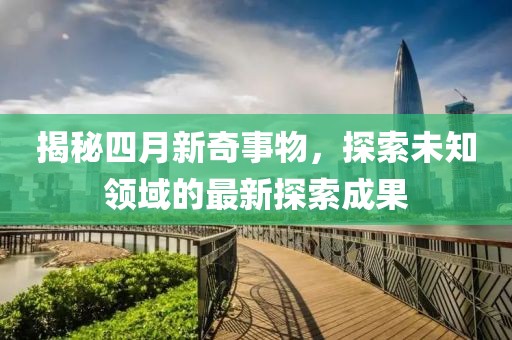 揭秘四月新奇事物，探索未知领域的最新探索成果