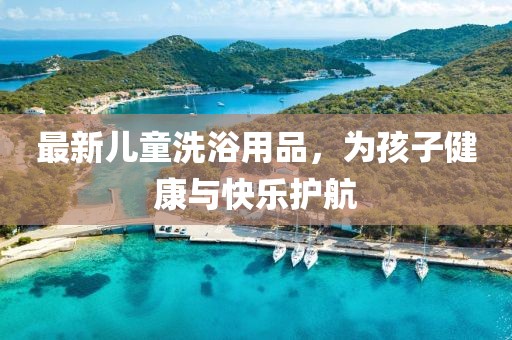 最新儿童洗浴用品，为孩子健康与快乐护航