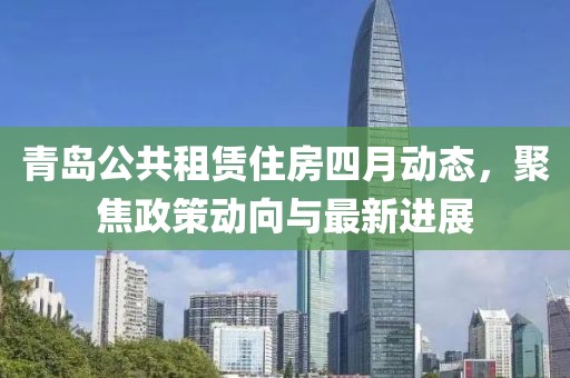 青岛公共租赁住房四月动态，聚焦政策动向与最新进展
