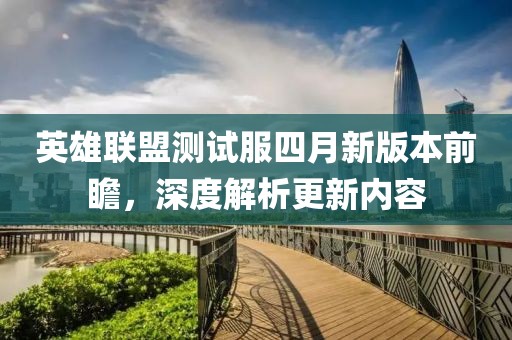 英雄联盟测试服四月新版本前瞻，深度解析更新内容