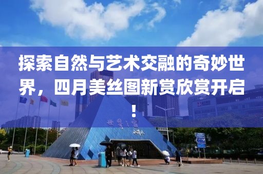 探索自然与艺术交融的奇妙世界，四月美丝图新赏欣赏开启！