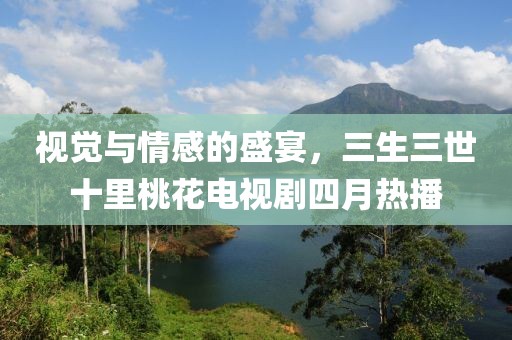 视觉与情感的盛宴，三生三世十里桃花电视剧四月热播