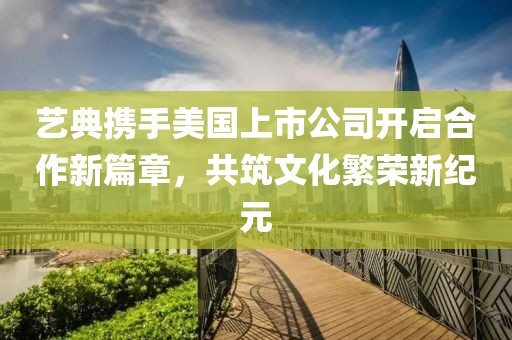 艺典携手美国上市公司开启合作新篇章，共筑文化繁荣新纪元