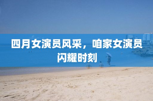 四月女演员风采，咱家女演员闪耀时刻