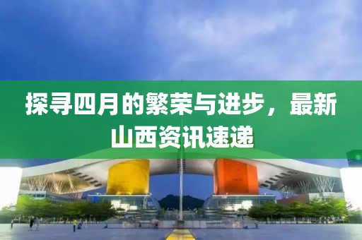 探寻四月的繁荣与进步，最新山西资讯速递