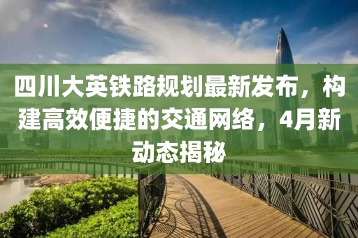 四川大英铁路规划最新发布，构建高效便捷的交通网络，4月新动态揭秘
