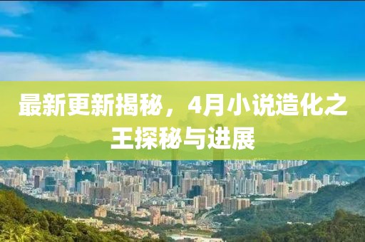 最新更新揭秘，4月小说造化之王探秘与进展