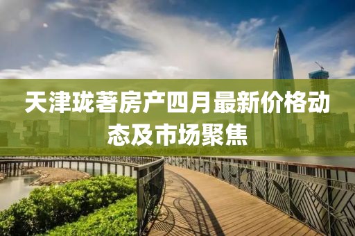 天津珑著房产四月最新价格动态及市场聚焦