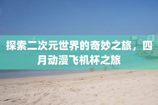 探索二次元世界的奇妙之旅，四月动漫飞机杯之旅