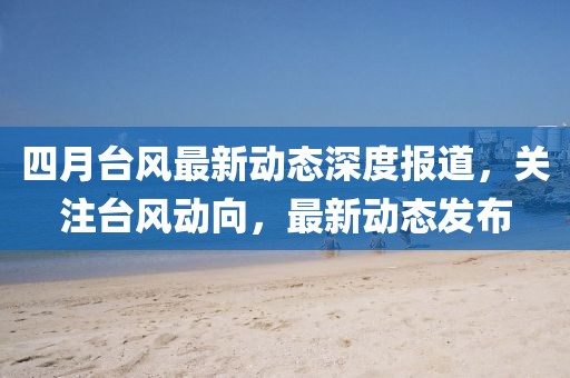 四月台风最新动态深度报道，关注台风动向，最新动态发布