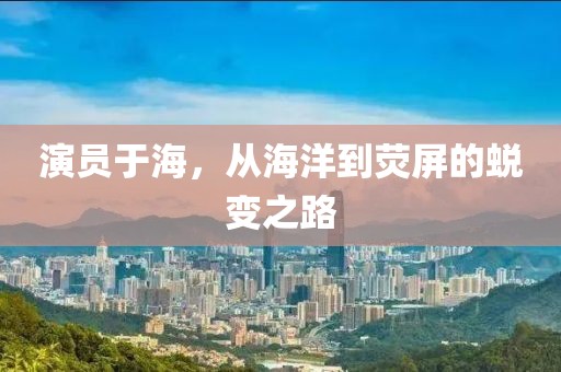 演员于海，从海洋到荧屏的蜕变之路