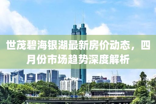 世茂碧海银湖最新房价动态，四月份市场趋势深度解析