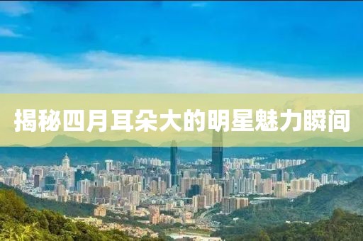 揭秘四月耳朵大的明星魅力瞬间