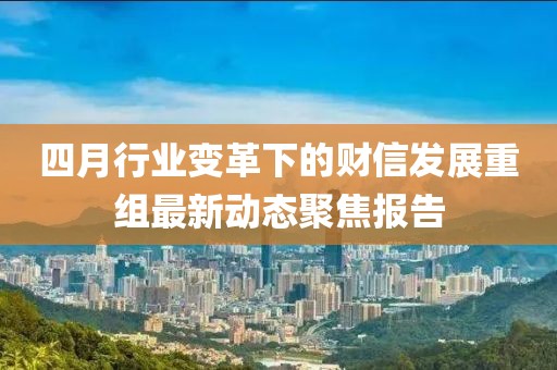 四月行业变革下的财信发展重组最新动态聚焦报告