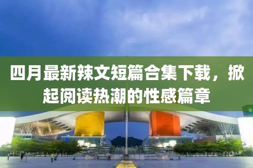 四月最新辣文短篇合集下载，掀起阅读热潮的性感篇章