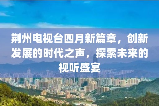 荆州电视台四月新篇章，创新发展的时代之声，探索未来的视听盛宴