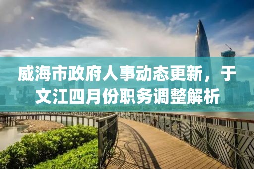威海市政府人事动态更新，于文江四月份职务调整解析