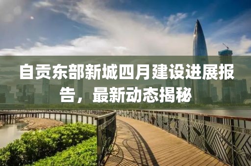 自贡东部新城四月建设进展报告，最新动态揭秘