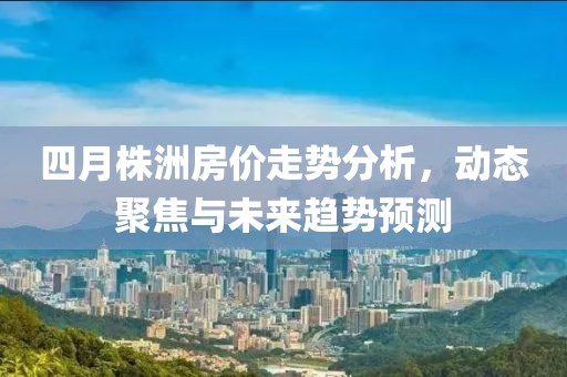 四月株洲房价走势分析，动态聚焦与未来趋势预测