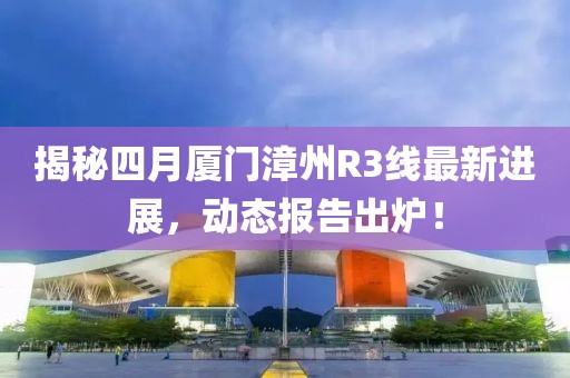 揭秘四月厦门漳州R3线最新进展，动态报告出炉！