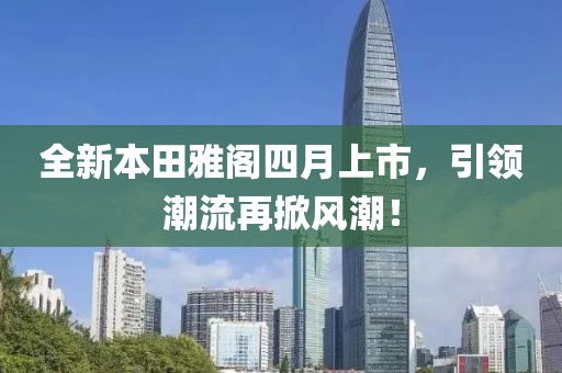 全新本田雅阁四月上市，引领潮流再掀风潮！