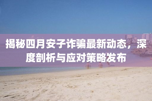 揭秘四月安子诈骗最新动态，深度剖析与应对策略发布