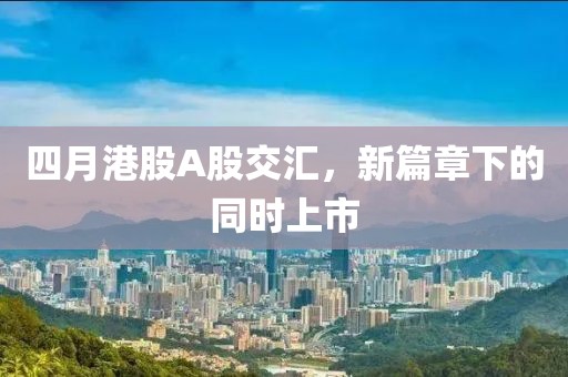 四月港股A股交汇，新篇章下的同时上市