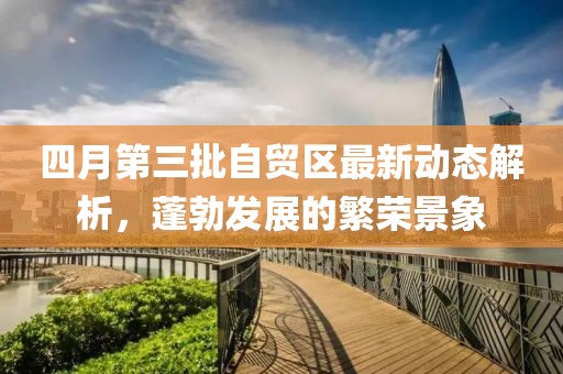 四月第三批自贸区最新动态解析，蓬勃发展的繁荣景象