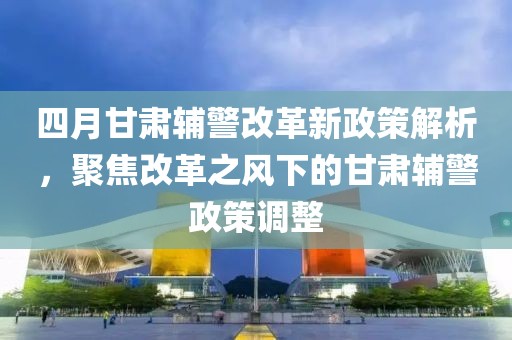 四月甘肃辅警改革新政策解析，聚焦改革之风下的甘肃辅警政策调整