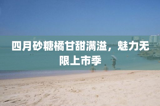 四月砂糖橘甘甜满溢，魅力无限上市季